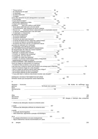 * “Flores de feno” ................................................................... 96
* As cataplasmas de argila ..................................................... 97
* A maceração ......................................................................... 98
* Os óleos essenciais .............................................................. 100
* A drageia .............................................................................. 109
Como deve alimentar-se para salvaguardar a sua saúde .... 110
* A alimentação ...................................................................... 110
* O que devemos beber? ........................................................ 125
* Alimentação vegetariana e dieta ......................................... 127
* O jejum para desintoxicar ................................................... 128
Conselhos para viver melhor e mais tempo ........................... 130
* Duas regras essenciais para uma boa saúde ...................... 130
* O endurecimento: sete maneiras de vencer a doença ....... 132
* Procure nos exercícios físicos a descontracção e a expressão corporal ........................................................ 133
* O repouso: indispensável para o seu bem-estar ................ 134
* A respiração e o relaxamento ............................................. 137
Os tratamentos esquecidos ........................................................ 140
* Os duches terapêuticos ........................................................ 140
* Os banhos medicinais .......................................................... 144
* Os banhos de vapor para transpirar .................................... 147
* A camisa de ffiores de feno” (segundo o padre Kneipp) 148
* O cinturão de Neptuno (compressa abdominal) ................ 148
* Os banhos de ar livre e de sol: um tratamento natural
que deve ser praticado com moderação ............................ 151
* A fototerapia: uma ciência em marcha .............................. 152
OS TRATAMENTOS INJUSTAMENTE ESQUECIDOS .......... 155
As sanguessugas vão voltar aos nossos hospitais? ..... ... ........ 155
As ventosas na terapia moderna ....................... ....................... 158
* litoterapia, ou terapia pelos minerais ....... .......................... 164
* O múmio, ou “bálsamo das montanhas” ............................ 167
* A ozoquerite: uma cera natural ....................................... ... 169
* O mistério da “pedra das serpentes” ............................. ..... 171
* O âmbar: um precioso medicamento desde a Antiguidade 172
* espeleoterapia ou terapia no subsolo .................................. 174
O REDUCIONISMO, UMA ARMADILHA A EVITAR ........... 177
Como se chegou ao reducionismo na medicina? ................... 177
- A medicina reduz os factos a uma causa única ................ 178
Lutar para que a medicina natural não constitua uma ameaça para a Natureza ...................................................... 178
* Como foi possível chegar-se a esta situação? ................... 179
* Qual é o papel da medicina natural neste tráfico indigno? 179
* As principais espécies de fauna ameaçadas ....................... 180
* As principais espécies da flora ameaçadas ........................ 182
* O que pode fazer a medicina natural para remediar esta situação? ............................................................................... 183
DOENÇAS E OS SEUS TRATAMENTOS NATURAIS .... 185
Símbolos visuais que acompanham certos tratamentos ....... 186
A
Abcessos - furúnculos ................................................................. 188 Acidez de estÔmago (azia
gástrica) ............................................ 190 Ácido úrico (uremia) .................................................................... 192
Acne .............................................................................................. 194
Afrontamentos ............................................................................... 196
12
Aftas .............................................................................................. 198
Albuminúria ............................................................... . .................. 200
Alcoolismo .................................................................................... 201 Alergias e doenças ditas ambientais
........................................... 207
* Influência das alterações naturais do ambiente sobre
a saúde .................................................................................. 207
* Influência das alterações artificiais do ambiente sobre
a saúde .................................... . ............................................. 212
* A poluição electromagnética ............................................... 215
* óleos essenciais, legionelose e poluição microbiológica
do ar ...................................................................................... 223
* As alergias alimentares e as suas consequencias .............. 226
* Alguns tratamentos naturais recomendados em casos
de alergias ............................................................................ 230
 
