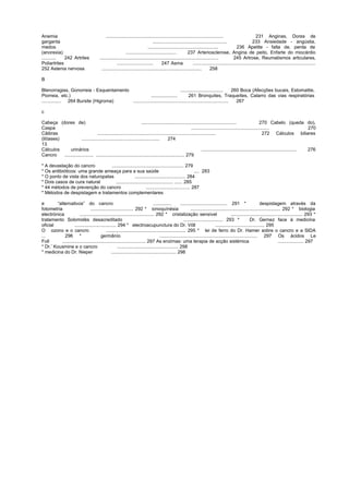 Anemia .......................................................................................... 231 Anginas, Dores de
garganta ......................................................... 233 Ansiedade - angústia,
medos ...................................................... 236 Apetite - falta de, perda de
(anorexia) ....................................... 237 Arteriosclerose, Angina de peito, Enfarte do miocárdio
........... 242 Artrites ........................................................................................... 245 Artrose, Reumatismos articulares,
Poliartrites ............................ 247 Asma ..............................................................................................
252 Astenia nervosa ............................................................................. 258
B
Blenorragias, Gonorreia - Esquentamento ................................. 260 Boca (Afecções bucais, Estomatite,
Piorreia, etc.) .................... 261 Bronquites, Traqueítes, Catarro das vias respiratórias
............... 264 Bursite (Higroma) ......................................................................... 267
c
Cabeça (dores de) ......................................................................... 270 Cabelo (queda do),
Caspa ............................................................ 270
Cãibras ........................................................................................... 272 Cálculos biliares
(litíases) ............................................................ 274
13
Cálculos urinários ......................................................................... 276
Cancro ...................... .................................................................... 279
* A devastação do cancro ....................................................... 279
* Os antibióticos: uma grande ameaça para a sua saúde .... 283
* O ponto de vista dos naturopatas ....................................... 284
* Dois casos de cura natural ............................................ ...... 285
* 44 métodos de prevenção do cancro .................................. 287
* Métodos de despistagem e tratamentos complementares
e “alternativos” do cancro .............. .................................... 291 * despistagem através da
fotometria ................................. 292 * ionoquínésia ..................................................................... 292 * biologia
electrónica ......................................................... 292 * cristalização sensível ....................................................... 293 *
tratamento Solomidès desacreditado .............................. 293 * Dr. Gernez face à medicina
oficial ................................ 294 * electroacupunctura do Dr. Võll ...................................... 295
O ozono e o cancro ............................................................. 295 * lei de ferro do Dr. Hamer sobre o cancro e a SIDA
... 296 * germânío ........................................................................... 297 Os ácidos Le
Foll ................................................................ 297 As enzimas: uma terapia de acção sistémica .................... 297
* Dr.’ Kousmine e o cancro ............................................... 298
* medicina do Dr. Nieper .................................................. 298
 
