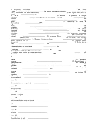 * oxigenação biocatalítica .................................................. 299 Pierre
Tubéry ........................................................................ 300 Rudolph Steiner e a antroposofia .......................................
300 A imunoterapia em doses infinitesimais ............................ 301 As acções terapêuticas do
selénio ...................................... 301
O 714 X ............................................................................... 302 BeIjanski e as promessas da biologia
molecular ............... 303 As plantas imunostimulantes e o cancro ........................... 304
Catarata .............................................................. ........................... 309
Celulite .......................................................................................... 310
Ciática ................................................................... ......................... 315 Cicatrização de feridas e
hemostáticos ....................................... 317
14
Cistite ............................................................................................ 318
Colesterol ................ ..................................................................... 321
Colibacilose ................................................................................... 328 Cólicas
hepáticas .......................................................................... 329 Cólicas
intestinais ......................................................................... 331
Comichão ...................................................................................... 333 Conjuntivite, Inflamações
oculares .............................................. 333 Constipação (de
cabeça) .............................................................. 336 Contusões - Golpes .....................................................
. ................ 338 Convulsões ................................................... . ................................ 340 Coqueluche - Tosse convulsa
...................................................... 341 Coração - Afecções cardíacas ..................................................... 343
Coreia (dança de São Gui) .......................................................... 344 Corrimento branco
(leucorreia) ................................................... 346 Costas (dores
nas) ........................................................................ 349
- Mais vale prevenir do que remediar .................................. 350
* mioterapia ........................................................ . ............... 351
* osteobiótica ou o lado “psico” das dores nas costas .... 352
* mecânica para socorrer as dores nas costas., ................ 352
Cuperose ........................................................................................ 353
D
Dentes ............................................................................................ 356 Depressão
nervosa ........................................................................ 357 Descalcificação -
Desmineralização .... ....................................... 360 Diabetes e
hipoglicemia ............................................................... 361
Diarreias ................................ . ....................................................... 366
Disenteria ...................................................................................... 368 Dores e
nevralgias ........................................................................ 369
Eczema .......................................................................................... 372
Edema ............................................................................................ 373 Enfarte do
miocárdio .................................................................... 374
15
Enjoo (de barco) ....................................................................
....... 374
Enjoo (de automóvel, transportes) .......................................
....... 374
Entorpecimentos .....................................................................
....... 375
Entorses - Luxações ..............................................................
....... 376
Enxaqueca (cefaleias, dores de cabeça) ...............................
377
Epilepsia .................................................................................
....... 381
Erisipela ..................................................................................
....... 383
Escaldão (golpe de sol) .........................................................
 