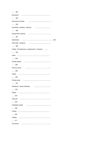 ....... 385
Escarlatina ..............................................................................
....... 385
Esclerose em placas ..............................................................
....... 385
EscrófÚlas - Adenites - Alporcas .......................................
....... 386
Espasmofilia (Tetania) ...........................................................
....... 387
Esterilidade .................................................................................. 389
Estomatite - Gengivite ..........................................................
....... 389
Fadiga - Convalescença - Esgotamento - Fraqueza ..........
....... 392
Febre .......................................................................................
....... 394
Feridas abertas .......................................................................
....... 396
Fibroma uterino .....................................................................
....... 398
Fígado .....................................................................................
....... 399
Fístulas anais ..........................................................................
....... 401
Flatulência - Gases intestinais .............................................
....... 403
Flebite ......................................................................................
...... 404
Fracturas ..................................................................................
...... 406
Fragilidade capilar ..................................................................
...... 408
Frieiras .....................................................................................
...... 409
Frigidez ...................................................................................
...... 411
Furúnculos ...............................................................................
 