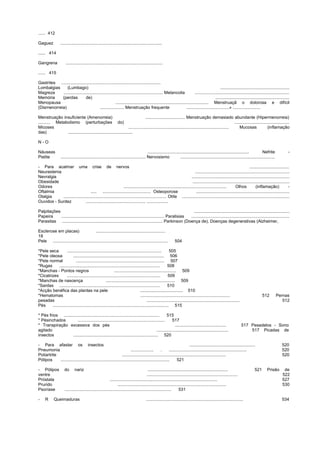 ...... 412
Gaguez .....................................................................................
...... 414
Gangrena .................................................................................
...... 415
Gastrites ...................................................................................
Lombalgias (Lumbago) ..........................................................
Magreza ................................................................................... Melancolia ...............................................................................
Memória (perdas de) ..............................................................
Menopausa .............................................................................. Menstruaçã o dolorosa e difícil
(Dismenorreia) .................... Menstruação frequente ....................................» .......................
Menstruação insuficiente (Amenorreia) ................................. Menstruação demasiado abundante (Hipermenorreia)
.......... Metabolismo (perturbações do) ..............................................
Micoses .................................................................................... Mucosas (inflamação
das) ......................................................
N - O
Náuseas ..................................................................................... Nefrite -
Pielite ....................................................................... Nervosismo ...............................................................................
- Para acalmar uma crise de nervos .................................
Neurastenia ...............................................................................
Nevralgia ..................................................................................
Obesidade .................................................................................
Odores ...................................................................................... Olhos (inflamação) -
Oftalmia ..... ........................................ Osteoporose ..............................................................................
Otalgia ...................................................................................... Otite ..........................................................................................
Ouvidos - Surdez .................................................. ..................
Palpitações ................................................................................
Papeira ...................................................................................... Paralisias ..................................................................................
Parasitas .................................................................................... Parkinson (Doença de), Doenças degenerativas (Alzheimer,
Esclerose em placas) ..........................................................
18
Pele ................................................................................................ 504
*Pele seca ............................................................................... 505
*Pele oleosa ............................................................................ 506
*Pele normal .......................................................................... 507
*Rugas .................................................................................... 508
*Manchas - Pontos negros .................................................... 509
*Cicatrizes .............................................................................. 509
*Manchas de nascença .......................................................... 509
*Sardas .................................................................................... 510
*Acção benéfica das plantas na pele .................................... 510
*Hematomas ........................................................................... 512 Pernas
pesadas .............................................................................. 512
Pés ................................................................................................. 515
* Pés frios ................................................................................ 515
* Pésinchados ......................................................................... 517
* Transpiração excessiva dos pés ........................................... 517 Pesadelos - Sono
agitado ............................................................ 517 Picadas de
insectos ....................................................................... 520
- Para afastar os insectos ....................................................... 520
Pneumonia ................... . ................................................................. 520
Poliartrite ....................................................................................... 520
Pólipos ........................................................................................... 521
- Pólipos do nariz ................................................................... 521 Prisão de
ventre ............................................................................ 522
Próstata .......................................................................................... 527
Prurido ........................................................................................... 530
Psoríase ......................................................................................... 531
- R Queimaduras ................................................................................. 534
 