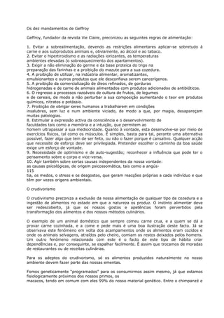 Os dez mandamentos de Geffroy
Geffroy, fundador da revista Vie Claire, preconizou as seguintes regras de alimentação:
1. Evitar a sobrealimentação, devendo as restrições alimentares aplicar-se sobretudo à
carne e aos subprodutos animais e, obviamente, ao álcool e ao tabaco.
2. Evitar o hipertiroidismo e as radiações ionizantes, as temperaturas
ambientes elevadas (o sobreaquecimento dos apartamentos).
3. Exigir a não eliminação do germe e da base proteica do trigo na
preparação das farinhas e a proibição do mazute para a sua cozedura.
4. A proibição de utilizar, na indústria alimentar, aromatizantes,
emulsionantes e outros produtos que ele desconfiava serem cancerígenos.
5. A proibição da comercialização de óleos refinados, de gorduras
hidrogenadas e de carne de animais alimentados com produtos adicionados de antibióticos.
6. O regresso a processos razoáveis de cultura de frutos, de legumes
e de cereais, de modo a não perturbar a sua composição aumentando o teor em produtos
químicos, nitratos e potássio.
7. Proibição de obrigar seres humanos a trabalharem em condições
insalubres, sem luz e num ambiente viciado, de modo a que, por magia, desapareçam
muitas patologias.
8. Estimular a expressão activa da consciência e o desenvolvimento de
faculdades tais como a memória e a intuição, que permitem ao
homem ultrapassar a sua mediocridade. Quanto à vontade, esta desenvolve-se por meio de
exercícios físicos, tal como os músculos. É simples, basta para tal, perante uma alternativa
possível, fazer algo que tem de ser feito, ou não o fazer porque é cansativo. Qualquer acção
que necessite de esforço deve ser privilegiada. Pretender escolher o caminho da boa saúde
exige um esforço de vontade.
9. Necessidade de optimismo e de auto-sugestão; reconhecer a influência que pode ter o
pensamento sobre o corpo e vice-versa.
10. Agir também sobre certas causas independentes da nossa vontade:
as causas psicológicas, de origem psicossomática, tais como a angús-
115
tia, os medos, o stress e os desgostos, que geram reacções próprias a cada indivíduo e que
têm por vezes origens ambientais.
O crudivorismo
O crudivirismo preconiza a exclusão da nossa alimentação de qualquer tipo de cozedura e a
ingestão de alimentos no estado em que a natureza os produz. O instinto alimentar deve
ser redescoberto, já que os nossos gostos e apetências foram pervertidos pela
transformação dos alimentos e dos nossos métodos culinários.
O exemplo de um animal doméstico que sempre comeu carne crua, e a quem se dá a
provar carne cozinhada, e a come e pede mais é uma boa ilustração deste facto. Já se
observava este fenómeno em volta dos acampamentos onde os alimentos eram cozidos e
onde os animais selvagens, atraídos pelo cheiro, comiam os restos deixados pelos homens.
Um outro fenómeno relacionado com este é o facto de este tipo de hábito criar
dependências e, por conseguinte, se espalhar facilmente. É assim que trocamos de moradas
de restaurantes ou de receitas culinárias.
Para os adeptos do crudivorismo, só os alimentos produzidos naturalmente no nosso
ambiente devem fazer parte das nossas ementas.
Fomos geneticamente “programados” para os consumirmos assim mesmo, já que estamos
fisiologicamente próximos dos nossos primos, os
macacos, tendo em comum com eles 99% do nosso material genético. Entre o chimpanzé e
 