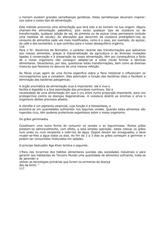 o homem existem grandes semelhanças genéticas. Estas semelhanças deveriam inspirar-
nos sobre o nosso tipo de alimentação.
Este método preconiza uma alimentação que terá sido a do homem na sua origem. Alguns
chamam-lhe alimentação paleolítica, pois exclui qualquer tipo de cozedura ou de
transformação, qualquer adição de sal, de pimenta ou de açúcar (mas permanece contudo
uma hipótese de escola). As alterações que decorrem da cozedura predispõem-nos ao
consumo de alimentos cada vez mais modificados, como é o caso, por exemplo, do açúcar,
do café e dos excitantes, o que contribui para o nosso desequilíbrio orgânico.
116
Para o Dr. Devernois de Bonnefon, o carácter recente das transformações que aplicamos
aos nossos alimentos, graças à industrialização da agricultura e às diversas mutações
ligadas à conservação e à preparação da nossa alimentação, têm por consequência o facto
de o nosso organismo não conseguir adaptar-se a estas novas formas e técnicas
alimentares. Deveríamos, por isso, questionar estas transformações, bem como as diversas
misturas que fazemos no decurso de uma mesma refeição.
As fibras cruas agem de uma forma específica sobre a flora intestinal e influenciam os
microrganismos que a compõem. Elas estimulam a função das bactérias úteis e facilitam a
eliminação das bactérias patogénicas.
A acção enzimática da alimentação crua é importante: ela é viva e
facilita a digestão e a boa assimilação dos princípios nutritivos. Daí a
necessidade de uma alimentação em que o cru entre numa proporção importante, para nos
protegermos contra as doenças degenerativas. A cozedura destrói as enzimas e priva o
organismo destes preciosos aliados.
A clorofila é um pigmento essencial, cuja função é a fotossíntese, e
encontra-se em quantidades suficientes nos legumes verdes. Quando estes alimentos são
ingeridos crus, têm poderes protectores espantosos sobre o nosso organismo.
Os grãos germinados
Constituem uma outra forma de consumir os cereais e as leguminosas. Muitos grãos
prestam-se admiravelmente, com efeito, a esta simples operação: basta colocar os grãos
num prato ou num recipiente e cobri-los de água. Depois devem ser enxaguados, e deve
mudar-se-lhes a água todos os dias. Ao fim de 2 a 3 dias os grãos começam a germinar e
podem ser consumidos misturados em saladas.
O príncipe Sadruddin Aga Khan lembra o seguinte:
1’Para nos livrarmos dos hábitos alimentares suicidas das sociedades industriais e para
garantir aos habitantes do Terceiro Mundo uma quantidade de alimentos suficiente, trata-se
de aprender a
utilizar as tecnologias primárias que livram os primeiros da doença
dos da fome. “
117
 