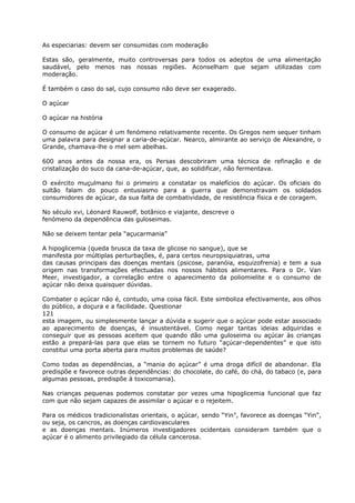 As especiarias: devem ser consumidas com moderação
Estas são, geralmente, muito controversas para todos os adeptos de uma alimentação
saudável, pelo menos nas nossas regiões. Aconselham que sejam utilizadas com
moderação.
É também o caso do sal, cujo consumo não deve ser exagerado.
O açúcar
O açúcar na história
O consumo de açúcar é um fenómeno relativamente recente. Os Gregos nem sequer tinham
uma palavra para designar a caria-de-açúcar. Nearco, almirante ao serviço de Alexandre, o
Grande, chamava-lhe o mel sem abelhas.
600 anos antes da nossa era, os Persas descobriram uma técnica de refinação e de
cristalização do suco da cana-de-açúcar, que, ao solidificar, não fermentava.
O exército muçulmano foi o primeiro a constatar os malefícios do açúcar. Os oficiais do
sultão falam do pouco entusiasmo para a guerra que demonstravam os soldados
consumidores de açúcar, da sua falta de combatividade, de resistência física e de coragem.
No século xvi, Léonard Rauwolf, botânico e viajante, descreve o
fenómeno da dependência das guloseimas.
Não se deixem tentar pela “açucarmania”
A hipoglicemia (queda brusca da taxa de glicose no sangue), que se
manifesta por múltiplas perturbações, é, para certos neuropsiquiatras, uma
das causas principais das doenças mentais (psicose, paranóia, esquizofrenia) e tem a sua
origem nas transformações efectuadas nos nossos hábitos alimentares. Para o Dr. Van
Meer, investigador, a correlação entre o aparecimento da poliomielite e o consumo de
açúcar não deixa quaisquer dúvidas.
Combater o açúcar não é, contudo, uma coisa fácil. Este simboliza efectivamente, aos olhos
do público, a doçura e a facilidade. Questionar
121
esta imagem, ou simplesmente lançar a dúvida e sugerir que o açúcar pode estar associado
ao aparecimento de doenças, é insustentável. Como negar tantas ideias adquiridas e
conseguir que as pessoas aceitem que quando dão uma guloseima ou açúcar às crianças
estão a prepará-las para que elas se tornem no futuro “açúcar-dependentes” e que isto
constitui uma porta aberta para muitos problemas de saúde?
Como todas as dependências, a “mania do açúcar” é uma droga difícil de abandonar. Ela
predispõe e favorece outras dependências: do chocolate, do café, do chá, do tabaco (e, para
algumas pessoas, predispõe à toxicomania).
Nas crianças pequenas podemos constatar por vezes uma hipoglicemia funcional que faz
com que não sejam capazes de assimilar o açúcar e o rejeitem.
Para os médicos tradicionalistas orientais, o açúcar, sendo “Yin”, favorece as doenças “Yin”,
ou seja, os cancros, as doenças cardiovasculares
e as doenças mentais. Inúmeros investigadores ocidentais consideram também que o
açúcar é o alimento privilegiado da célula cancerosa.
 