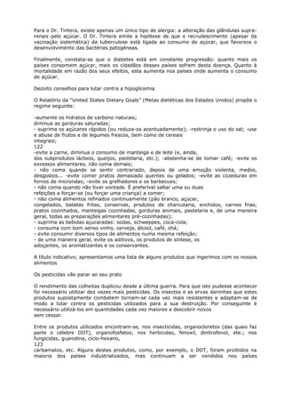 Para o Dr. Tintera, existe apenas um único tipo de alergia: a alteração das glândulas supra-
renais pelo açúcar. O Dr. Tintera emite a hipótese de que o recrudescimento (apesar da
vacinação sistemática) da tuberculose está ligada ao consumo de açúcar, que favorece o
desenvolvimento das bactérias patogéneas.
Finalmente, constata-se que o diabetes está em constante progressão: quanto mais os
países consomem açúcar, mais os cidadãos desses países sofrem desta doença. Quanto à
mortalidade em razão dos seus efeitos, esta aumenta nos países onde aumenta o consumo
de açúcar.
Dezoito consellios para lutar contra a hipoglicemia
O Relatório da “United States Dietary Goals” (Metas dietéticas dos Estados Unidos) propõe o
regime seguinte:
-aumente os hidratos de carbono naturais;
diminua as gorduras saturadas;
- suprima os açúcares rápidos (ou reduza-os acentuadamente); -restrinja o uso do sal; -use
e abuse de frutos e de legumes frescos, bem como de cereais
integrais;
122
-evite a carne, diminua o consumo de manteiga e de leite (e, ainda,
dos subprodutos lácteos, queijos, pastelaria, etc.); -abstenha-se de tomar café; -evite os
excessos alimentares, não coma demais;
- não coma quando se sentir contrariado, depois de uma emoção violenta, medos,
desgostos... -evite comer pratos demasiado quentes ou gelados; -evite as cozeduras em
fornos de microndas; -evite os grelhadores e os barbecues;
- não coma quando não tiver vontade. É preferível saltar uma ou duas
refeições a forçar-se (ou forçar uma criança) a comer;
- não coma alimentos refinados continuamente (pão branco, açúcar,
congelados, batatas fritas, conservas, produtos de charcutaria, enchidos, carnes frias,
pratos cozinhados, manteigas cozinhadas, gorduras animais, pastelaria e, de uma maneira
geral, todas as preparações alimentares pré-cozinhadas);
- suprima as bebidas açucaradas: sodas, schweppes, coca-cola;
- consuma com bom senso vinho, cerveja, álcool, café, chá;
- evite consumir diversos tipos de alimentos numa mesma refeição;
- de uma maneira geral, evite os aditivos, os produtos de síntese, os
adoçantes, os aromatizantes e os conservantes.
A título indicativo, apresentamos uma lista de alguns produtos que ingerimos com os nossos
alimentos
Os pesticidas vão parar ao seu prato
O rendimento das colheitas duplicou desde a última guerra. Para que isto pudesse acontecer
foi necessário utilizar dez vezes mais pesticidas. Os insectos e as ervas daninhas que estes
produtos supostamente combatem tornam-se cada vez mais resistentes e adaptam-se de
modo a lutar contra os pesticidas utilizados para a sua destruição. Por conseguinte é
necessário utilizá-los em quantidades cada vez maiores e descobrir novos
sem cessar.
Entre os produtos utilizados encontram-se, nos insecticidas, organocloretos (das quais faz
parte o célebre DDT), organofosfatos; nos herbicidas, fenoxil, dinitrofenol, ete.; nos
fungicidas, guanidina, cicio-hexano,
123
carbamatos, etc. Alguns destes produtos, como, por exemplo, o DDT, foram proibidos na
maioria dos países industrializados, mas continuam a ser vendidos nos países
 
