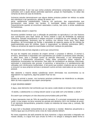 subdesenvolvidos. É por isso que certos produtos alimentares comprados nesses países e
cultivados com a ajuda desses pesticidas aparecem, graças às importações, no cabaz das
compras da dona de casa do Ocidente.
Inúmeros estudos demonstraram que alguns destes produtos podiam ter efeitos na saúde
dos indivíduos e ser genotóxicos, apesar de serem, em
geral, rapidamente metabolizados. Trata-se, em particular, dos organocloretos que
permanecem mais tempo nos tecidos. A toxicidade destes produtos revela-se
frequentemente quando se encontram associados a outros, tais como a certas substâncias
farmacêuticas.
Os pesticidas atacam o esperma
Devemos também lembrar que a utilização de pesticidas na agricultura é um dos factores
que contribuíram para fazer baixar de forma notável a taxa de fertilidade do esperma
masculino. Estudos escandinavos e belgas concluem a existência de uma redução de 30%
na espermatogénese, fenómeno que se verificou nos últimos trinta anos. Para Ralph
Doughtery, da Universidade da Florida, a densidade do esperma passou de 90 milhões de
espermatozóides para 60 milhões. Quem é responsável: os bifenilos policloretos (BPC).
Todas as amostras de esperma examinadas continham resíduos de pesticidas.
O tratamento dos animais degrada a carne que consumimos
No que diz respeito aos produtos de origem animal, o processo é idêntico. O animal é,
primeiro, alimentado e engordado com ingredientes que contêm os produtos atrás referidos,
e, além disso, para o proteger contra as doenças infecciosas, a sua alimentação é
submetida a tratamentos preventivos. Todos estes comportam doses notáveis de
antibióticos incorporados nos alimentos. Para além de combaterem as doenças infecciosas,
estimulam o crescimento dos animais. A penicilina, a tetraciclina e a estreptomicina são
utilizadas com nitrofuranos (sulfamidas). A tal ponto que existem criadores que se recusam
a consumir os seus próprios animais e produzem outros animais reservados ao seu consumo
pessoal.
Não obstante a maioria destas substâncias serem eliminadas nos excrementos ou se
degradarem no organismo, algumas podem fixar-se nos
124
tecidos do animal e causar, nos humanos sensíveis problemas de intolerância ou alergias.
Além do mais suspeita-se que sejam cancerígenas.
O QUE DEVEMOS BEBER?
A água, esse elemento mal conhecido que nos sacia a sede desde os tempos mais remotos
-O adulto, o adolescente e a criança devem saciar a sua sede com uma bebida: a áGUA. “
Era assim que começava um dos discursos pronunciados pelo prof Bilz.
A água representa mais de 70% da superfície terrestre. É o principal componente do nosso
corpo. A sua origem na terra remonta ao período pré-câmbrico (há 4 mil milhões de anos).
É um elemento extraordinário, presente a todos os instantes da nossa vida e, contudo, tão
mal conhecido.
A água tem a faculdade extraordinária de se regenerar e recielar. Bebemos actualmente a
mesma água que os primeiros seres vivos do nosso planeta bebiam.
No nosso organismo ela está presente de duas maneiras: a água associada e integrada nas
nossas células, e a água livre que circula na linfa e no sangue e assegura desta forma a
 