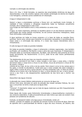 nutrição e a eliminação dos detritos.
Para o Dr. Eng. J. Giralt Gonzales, os aspectos das propriedades dinâmicas da água são
desconhecidos, e ela não constitui apenas uma simples combinação de átomos de oxigénio
e de hidrogénio, contendo outras substâncias em dissolução.
A água é indispensável à vida
Reduzir a água a propriedades químicas e físicas tem um significado muito limitado. A
realidade é mais complexa e ultrapassa largamente todas as hipóteses actualmente
emitidas. Ela é indispensável à vida e tem
uma função de intermediário entre o meio ambiente e os seres vivos.
125
A água, no nosso organismo, participa no equilíbrio geral e é um dos factores essenciais na
optimização das nossas defesas imunitárias. Se ela contiver elementos indesejáveis, estas
ficam diminuídas e perturbadas.
A água participa em todas as trocas corporais e é a base de todas as reacções físico-
químicas. Serve como veículo para transmitir os elementos necessários à reconstituição do
nosso corpo e à eliminação dos detritos. É o motor dos nossos intercâmbios extra e
intracelulares.
O culto da água em todas as grandes tradições
Em todas as grandes tradições, a água é certamente o símbolo regenerador, mas também
purificador, por excelência. Ela liberta o corpo e alma das suas impurezas. É indispensável e
antecede todas as cerimónias tradicionais. Na Bíblia, este elemento está presente de forma
quase permanente. No Deuteronómio 11:13-17, pode ler-se este trecho perfeitamente
significativo:
“Se obedecerdes às leis que hoje vos imponho amando o Senhor
vosso Deus, servindo-O com todo o vosso coração e com toda a vossa alma, o Senhor
derramará sobre a vossa terra a chuva no seu tempo, chuva de primavera e chuva de fim
de outono, e farás a
colheita do teu trigo, do teu vinho e do teu azeite. Fará crescer a erva no teu campo para o
teu gado, e viverás na abundância. Cuidai para que o vosso coração não ceda à sedução e
sejais infiéis a ponto de servir outros deuses e de lhes prestardes culto. A cólera do Senhor
inflamar-se-ia contra vós e Ele fecharia os céus: a chuva deixaria de cair, a terra recusar-
vos-ia o seu fruto e vós desapareceríeis rapidamente da boa terra que o Senhor vos
destina.1
Desconfiem das águas minerais
A alteração dos nossos hábitos relativamente ao consumo de água nos
últimos vinte anos, derivada em parte da poluição das nossas camadas friáticas, fez com
que o consumidor se tenha virado para as águas ditas
126
“minerais”. É importante realçar que se trata de águas medicinais que têm frequentemente
virtudes específicas.
Estas águas são muitas vezes fortemente mineralizadas e desaconselhamos vivamente o
seu consumo sistemático. É aliás provavelmente por este motivo que cada vez existem mais
pessoas com problemas de cálculos.
Contudo, se desejarem beber uma água pouco mineralizada, existe um
método: consiste em adaptar um aparelho de osmose inversa na torneira de água. Este tipo
de aparelho tem a particularidade de libertar a água dos seus minerais, do calcário, dos
 