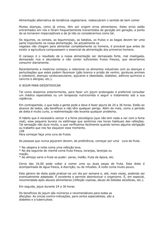 Alimentação alternativa de tendência vegetariana: redescubram o sentido de bem comer
Muitas doenças, como já vimos, têm por origem erros alimentares. Estes erros estão
entranhados em nós e foram frequentemente transmitidos de geração em geração, a ponto
de se tornarem imperceptíveis e de já não os considerarmos como tal.
Os legumes, os cereais, as leguminosas, as batatas, os frutos e as bagas devem ter uma
parte importante na nossa alimentação. Se actualmente os
vegetais não chegam para alimentar completamente os homens, é provável que antes de
existir a agricultura compusessem o essencial da alimentação dos primeiros homens.
O cansaço é o resultado de a nossa alimentação ser demasiado forte, mal mastigada,
demasiado rica e abundante e não conter suficientes frutos frescos, que deveríamos
consumir diariamente.
Recentemente a medicina começou a relacionar os alimentos industriais com as doenças e
perturbações que estes podem favorecer (pão branco e prisão de ventre; gorduras animais
e colesterol, doenças cardiovasculares; açúcares e obesidade, diabetes; aditivos químicos e
cancros e alergias, etc.).
O JEJUM PARA DESINTOXICAR
Tal como dissemos anteriormente, para fazer um jejum prolongado é preferível consultar
um médico especialista ou um terapeuta nutricionista e seguir o tratamento sob a sua
vigilância.
Em contrapartida, o que toda a gente pode e deve é fazer jejuns de 24 a 36 horas. Estão ao
alcance de todos, são benéficos e não têm qualquer perigo. Além do mais, como o período
de dieta é muito curto, a realimentação não levanta qualquer problema.
O hábito que é necessário vencer é a fome psicológica (que não tem nada a ver com a fome
real), esse pequeno buraco no estômago que sentimos nas horas habituais das refeições.
Tal sensação não dura muito, o que verificamos facilmente quando temos alguma obrigação
ou trabalho que nos faz esquecer esse momento.
128
Para começar faça uma cura de frutos
As pessoas que nunca jejuaram devem, de preferência, começar por uma cura de fruta.
* Na véspera à noite coma uma refeição leve.
* No dia seguinte de manhã coma fruta fresca, toranjas, laranjas ou
maçãs.
* Ao almoço varie a fruta se puder: peras, melão, fruta da época, etc.
Cerca das 16.00 pode voltar a comer uma ou duas peças de fruta. Esta dieta é
acompanhada de água fresca, à discrição, ou de infusões. À noite coma muito pouco.
Este género de dieta pode praticar-se um dia por semana e, até, mais vezes, podendo ser
eventualmente adaptada. É excelente e permite desintoxicar o organismo. É, em especial,
recomendada após abusos alimentares (refeição copiosa, abuso de bebidas alcoólicas, etc.).
Em seguida, jejue durante 24 a 36 horas
Os benefícios do jejum são inúmeros e recomendáveis para todas as
afecções. As únicas contra-indicações, para certos especialistas, são a
diabetes e a tuberculose.
 