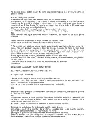 As pessoas obesas podem jejuar, tal como as pessoas magras; e os jovens, tal como as
pessoas idosas.
Proceda da seguinte maneira:
* Na véspera à noite coma uma refeição ligeira. No dia seguinte beba
apenas água. Se por qualquer razão o jejum se tornar desagradável (o que significa que a
desintoxicação se está a efectuar), interrompa-o com uma refeição de fruta fresca e
recomece 2 ou 3 dias depois. Na maioria dos casos, para jejuns de 24 a 36 horas, pode
continuar a ter as suas ocupações habituais.
* Para um jejum de 24 horas, alimente-se ligeiramente à noite, o que
na realidade consiste apenas em “saltar o pequeno-almoço e o almoço,,.
129
Pode terminar este jejum com uma infusão de tomilho, de alecrim ou de outra planta
qualquer.
Depois de várias experiências o jejum torna-se tão simples, fácil e
benéfico que certamente conseguirá converter muitos adeptos.
* As pessoas com prisão de ventre crónica podem sentir, eventualmente, um certo mal-
estar, mas sem qualquer gravidade: dores de cabeça, náuseas, etc. Para o evitar basta
tomar na véspera uma compota de ameixas cozidas, à qual pode acrescentar 2 colheradas
de farelo, e de manhã, fazer uma lavagem intestinal com água morna com um pouco de sal
(ver também o tratamento natural contra a prisão de ventre).
* Para jejuar durante 36 horas, proceda da mesma maneira e só volte
a alimentar-se dois dias depois, à hora do almoço, mas faça apenas uma refeição ligeira (ou
de fruta fresca).
* Além de 36 horas é preferível jejuar sob a vigilância de um terapeuta
competente.
CONSELHOS PARA VIVER MELHOR E MAIS TEMPO
DUAS REGRAS ESSENCIAIS PARA UMA BOA SAúDE
1.’ regra: Vigie a sua saúde
“Não se deve começar a pensar no corpo quando este está em
sofrimento, mas, pelo contrário, começar a preocupar-se quando ele está saudável. Com
efeito, é sempre mais simples evitar uma
doença, por grave que seja, do que curar uma simples constipação.
Bilz
Encontra-se este princípio, tal como outros conselhos de temperança, em todos os grandes
médicos da Antiguidade.
130
Quanto mais se vigia a saúde, tomando medidas de prevenção adequadas, menos se terá
de intervir para combater a doença. Mas, mesmo que esta apareça, o doente terá a
capacidade de a enfrentar sozinho.
2.’ regra: Procure um ambiente de qualidade e respire a plenos pulmões
Já vimos, no capítulo que lhe foi dedicado, qual é o papel de uma
alimentação saudável e restrita. Os problemas gerados pelo nosso mundo industrial
aumentam constantemente e são responsáveis por novas
patologias. A qualidade do nosso ambiente, mesmo escapando ao nosso
poder de decisão, tem, por conseguinte, uma importância capital. Por este motivo deve-se
absolutamente, tanto quanto possível, viver num ambiente saudável.
 