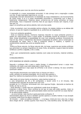 Cinco conselhos para viver de uma forma saudável
A respiração é a nossa necessidade primordial. A vida começa com a respiração e acaba
com ela. A cada inspiração ingerimos ar, e a sua
composição intervém directamente na totalidade do nosso metabolismo e do funcionamento
do nosso corpo. O ar é a nossa necessidade primordial e, juntamente com a água, é
totalmente indispensável. Podemos jejuar, privarmo-nos de certos alimentos na nossa
alimentação, mas é impossível vivermos mais do que alguns minutos sem respirar, É por
isso que, se
seguir os conselhos que damos adiante, terá uma boa saúde.
- Evite, se possível, viver nos grandes centros urbanos. As cidades médias ou as aldeias são
sempre, no que diz respeito à qualidade do ar, preferíveis às megalópoles.
- Viva num ambiente agradável.
- Evite os materiais tóxicos. Inúmeros materiais intervêm no nosso ambiente próximo e
podem ter repercussões sobre a nossa saúde. O escândalo recente do amianto é a prova
disto. Existe actualmente a possibilidade de viver num ambiente aceitável. Encontram-se,
hoje em dia, tintas e tratamentos não tóxicos à disposição do público, para a construção ou
recuperação de casas. Para o chão é preferível utilizar a madeira, a tijoleira ou
revestimentos naturais tais como as alcatifas de lã.
131
-Prefira as fibras naturais. As fibras naturais são, de longe, superiores aos tecidos artificiais
que perturbam os campos magnéticos do corpo. Evite, se possível, roupas à base de tecidos
sintéticos e prefira o algodão, a lã e a seda.
- Evite usar constantemente sapatos isolantes (com solas de borracha, material sintético,
etc.).
O ENDURECIMENTO:
SETE MANEIRAS DE VENCER A DOENÇA
Segundo o professor Bilz e para o padre Kneipp, é indispensável tornar o corpo mais
resistente, de modo a que este esteja apto a fazer face às
variações climatéricas e seja capaz de enfrentar e de vencer a doença. Os seus conselhos
continuam válidos:
-Faça fricções diariamente com loções frias ou frescas em todo o
corpo, durante um período prolongado. Se no início não suportar a
água fria, habitue-se progressivamente, começando com água morna.
-Não hesite em tomar banho na banheira: estes banhos tomam-se
a uma temperatura de 25 a 30’ centígrados e duram entre 5 e 10 minutos. São
imediatamente seguidos de duches frios com uma
duração de 2 a 3 minutos, terminando com uma vigorosa fricção. -Aproveite os banhos de
Verão, de mar ou de rio.
- Ande descalço: o andar deve ser confortável e pode durar de alguns
instantes a várias horas. Deve certificar-se de que os seus pés estão quentes. Ande no
jardim ou na tijoleira. Uma das particularidades deste exercício é permitir ao corpo libertar-
se da electricidade estática.
- _na erva húmida: esta marcha é particularmente vivificante. É
recomendada depois da chuva e também quando aparece o orvalho matinal. A sua duração
é variável, pode durar de alguns instantes a
30 minutos. -...Sobre as pedras húmidas. -... e na água, à beira do mar e dos rios. A água
deve chegar até às canelas (quanto mais fresca for, mais benéfica será). Na falta de mar
 