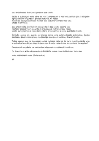 Esta enciclopédia é um passaporte de boa saúde
Saúdo a publicação desta obra de Jean Aikhenbaum e Piotr DasAiewicz que a redigiram
agregando um conjunto de práticas naturais. No nosso
mundo de poluição química e mental, este trabalho vai trazer-nos uma
lufada de ar fresco.
Esta enciclopédia constitui um passaporte de boa saúde. Destina-se a
nos fazer descobrir um conjunto de chaves para melhorarmos a nossa
saúde, aumentarmos o nosso bem-estar e preservarmos a nossa qualidade de vida.
Contudo, ponho em guarda os leitores contra uma automedicação sistemática. Certas
patologias devem recorrer aos médicos (de abordagem holística, de preferência).
Todos aqueles que se interessam pelos métodos naturais de cura experimentarão uma
grande alegria na leitura deste tratado, que é muito mais do que um conjunto de receitas!
Desejo um franco êxito para esta obra, elaborada por dois autores sérios.
Dr. Jean-Pierre Willem Presidente da FLMN (Faculdade Livre de Medicinas Naturais)
e dos MAPN (Médicos de Pés Descalços)
32
 