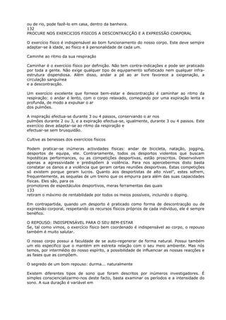 ou de rio, pode fazê-lo em casa, dentro da banheira.
132
PROCURE NOS EXERCíCIOS FíSICOS A DESCONTRACÇÃO E A EXPRESSÃO CORPORAL
O exercício físico é indispensável ao bom funcionamento do nosso corpo. Este deve sempre
adaptar-se à idade, ao físico e à personalidade de cada um.
Caminhe ao ritmo da sua respiração
Caminhar é o exercício físico por definição. Não tem contra-indicações e pode ser praticado
por toda a gente. Não exige qualquer tipo de equipamento sofisticado nem qualquer infra-
estrutura dispendiosa. Além disso, andar a pé ao ar livre favorece a oxigenação, a
circulação sanguínea
e a descontracção.
Um exercício excelente que fornece bem-estar e descontracção é caminhar ao ritmo da
respiração: o andar é lento, com o corpo relaxado, começando por uma expiração lenta e
profunda, de modo a expulsar o ar
dos pulmões.
A inspiração efectua-se durante 3 ou 4 passos, conservando o ar nos
pulmões durante 2 ou 3, e a expiração efectua-se, igualmente, durante 3 ou 4 passos. Este
exercício deve adaptar-se ao ritmo da respiração e
efectuar-se sem brusquidão.
Cultive as benesses dos exercícios físicos
Podem praticar-se inúmeras actividades físicas: andar de bicicleta, natação, jogging,
desportos de equipa, ete. Contrariamente, todos os desportos violentos que buscam
hipotéticas performances, ou as competições desportivas, estão proscritos. Desenvolvem
apenas a agressividade e predispõem à violência. Para nos apercebermos disto basta
constatar os danos e a violência que geram certas reuniões desportivas. Estas competições
só existem porque geram lucros. Quanto aos desportistas de alto nível”, estes sofrem,
frequentemente, as sequelas de um treino que os empurra para além das suas capacidades
físicas. Eles são, para os
promotores de espectáculos desportivos, meras ferramentas das quais
133
retiram o máximo de rentabilidade por todos os meios possíveis, incluindo o doping.
Em contrapartida, quando um desporto é praticado como forma de descontracção ou de
expressão corporal, respeitando os recursos físicos próprios de cada indivíduo, ele é sempre
benéfico.
O REPOUSO: INDISPENSÁVEL PARA O SEU BEM-ESTAR
Se, tal como vimos, o exercício físico bem coordenado é indispensável ao corpo, o repouso
também é muito salutar.
O nosso corpo possui a faculdade de se auto-regenerar de forma natural. Possui também
um elo específico que o mantém em estreita relação com o seu meio ambiente. Mas nós
temos, por intermédio do nosso espírito, a possibilidade de influenciar as nossas reacções e
as fases que as compõem.
O segredo de um bom repouso: durma... naturalmente
Existem diferentes tipos de sono que foram descritos por inúmeros investigadores. É
simples consciencializarmo-nos deste facto, basta examinar os períodos e a intensidade do
sono. A sua duração é variável em
 