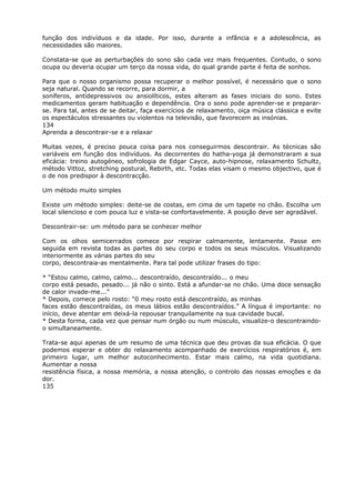função dos indivíduos e da idade. Por isso, durante a infância e a adolescência, as
necessidades são maiores.
Constata-se que as perturbações do sono são cada vez mais frequentes. Contudo, o sono
ocupa ou deveria ocupar um terço da nossa vida, do qual grande parte é feita de sonhos.
Para que o nosso organismo possa recuperar o melhor possível, é necessário que o sono
seja natural. Quando se recorre, para dormir, a
soníferos, antidepressivos ou ansiolíticos, estes alteram as fases iniciais do sono. Estes
medicamentos geram habituação e dependência. Ora o sono pode aprender-se e preparar-
se. Para tal, antes de se deitar, faça exercícios de relaxamento, oiça música clássica e evite
os espectáculos stressantes ou violentos na televisão, que favorecem as insónias.
134
Aprenda a descontrair-se e a relaxar
Muitas vezes, é preciso pouca coisa para nos conseguirmos descontrair. As técnicas são
variáveis em função dos indivíduos. As decorrentes do hatha-yoga já demonstraram a sua
eficácia: treino autogéneo, sofrologia de Edgar Cayce, auto-hipnose, relaxamento Schultz,
método Vittoz, stretching postural, Rebirth, etc. Todas elas visam o mesmo objectivo, que é
o de nos predispor à descontracção.
Um método muito simples
Existe um método simples: deite-se de costas, em cima de um tapete no chão. Escolha um
local silencioso e com pouca luz e vista-se confortavelmente. A posição deve ser agradável.
Descontrair-se: um método para se conhecer melhor
Com os olhos semicerrados comece por respirar calmamente, lentamente. Passe em
seguida em revista todas as partes do seu corpo e todos os seus músculos. Visualizando
interiormente as várias partes do seu
corpo, descontraia-as mentalmente. Para tal pode utilizar frases do tipo:
* “Estou calmo, calmo, calmo... descontraído, descontraído... o meu
corpo está pesado, pesado... já não o sinto. Está a afundar-se no chão. Uma doce sensação
de calor invade-me...”
* Depois, comece pelo rosto: “0 meu rosto está descontraído, as minhas
faces estão descontraídas, os meus lábios estão descontraídos.” A língua é importante: no
início, deve atentar em deixá-la repousar tranquilamente na sua cavidade bucal.
* Desta forma, cada vez que pensar num órgão ou num músculo, visualize-o descontraindo-
o simultaneamente.
Trata-se aqui apenas de um resumo de uma técnica que deu provas da sua eficácia. O que
podemos esperar e obter do relaxamento acompanhado de exercícios respiratórios é, em
primeiro lugar, um melhor autoconhecimento. Estar mais calmo, na vida quotidiana.
Aumentar a nossa
resistência física, a nossa memória, a nossa atenção, o controlo das nossas emoções e da
dor.
135
 