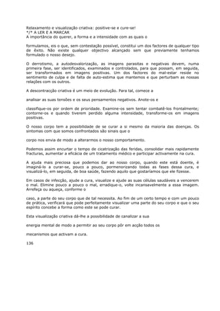 Relaxamento e visualização criativa: positive-se e cure-se!
*/* A LER E A MARCAR
A importância do querer, a forma e a intensidade com as quais o
formulamos, eis o que, sem contestação possível, constitui um dos factores de qualquer tipo
de êxito. Não existe qualquer objectivo alcançado sem que previamente tenhamos
formulado o nosso desejo.
O derrotismo, a autodesvalorização, as imagens parasitas e negativas devem, numa
primeira fase, ser identificados, examinados e controlados, para que possam, em seguida,
ser transformados em imagens positivas. Um dos factores do mal-estar reside no
sentimento de culpa e de falta de auto-estima que mantemos e que perturbam as nossas
relações com os outros.
A descontracção criativa é um meio de evolução. Para tal, comece a
analisar as suas tensões e os seus pensamentos negativos. Anote-os e
classifique-os por ordem de prioridade. Examine-os sem tentar combatê-los frontalmente;
contorne-os e quando tiverem perdido alguma intensidade, transforme-os em imagens
positivas.
O nosso corpo tem a possibilidade de se curar a si mesmo da maioria das doenças. Os
sintomas com que somos confrontados são sinais que o
corpo nos envia de modo a alterarmos o nosso comportamento.
Podemos assim encurtar o tempo de cicatrização das feridas, consolidar mais rapidamente
fracturas, aumentar a eficácia de um tratamento médico e participar activamente na cura.
A ajuda mais preciosa que podemos dar ao nosso corpo, quando este está doente, é
imaginá-lo a curar-se, pouco a pouco, pormenorizando todas as fases dessa cura, e
visualizá-lo, em seguida, de boa saúde, fazendo aquilo que gostaríamos que ele fizesse.
Em casos de infecção, ajude a cura, visualize e ajude as suas células saudáveis a vencerem
o mal. Elimine pouco a pouco o mal, erradique-o, volte incansavelmente a essa imagem.
Arrefeça ou aqueça, conforme o
caso, a parte do seu corpo que de tal necessita. Ao fim de um certo tempo e com um pouco
de prática, verificará que pode perfeitamente visualizar uma parte do seu corpo e que o seu
espírito concebe a forma como este se pode curar.
Esta visualização criativa dá-lhe a possibilidade de canalizar a sua
energia mental de modo a permitir ao seu corpo pôr em acção todos os
mecanismos que activam a cura.
136
 
