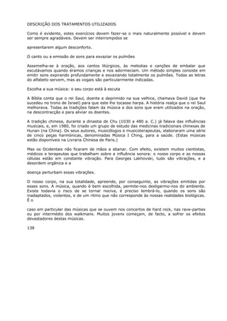DESCRIÇÃO DOS TRATAMENTOS UTILIZADOS
Como é evidente, estes exercícios devem fazer-se o mais naturalmente possível e devem
ser sempre agradáveis. Devem ser interrompidos se
apresentarem algum desconforto.
O canto ou a emissão de sons para esvaziar os pulmões
Assemelha-se à oração, aos cantos litúrgicos, às melodias e canções de embalar que
escutávamos quando éramos crianças e nos adormeciam. Um método simples consiste em
emitir sons expirando profundamente e esvaziando totalmente os pulmões. Todas as letras
do alfabeto servem, mas as vogais são particularmente indicadas.
Escolha a sua música: o seu corpo está à escuta
A Bíblia conta que o rei Saul, doente e deprimido na sua velhice, chamava David (que lhe
sucedeu no trono de Israel) para que este lhe tocasse harpa. A história realça que o rei Saul
melhorava. Todas as tradições falam da música e dos sons que eram utilizados na oração,
na descontracção e para aliviar os doentes.
A tradição chinesa, durante a dinastia de Chu (1030 a 480 a. C.) já falava das influências
musicais, e, em 1980, foi criado um grupo de estudo das medicinas tradicionais chinesas de
Hunan (na China). Os seus autores, musicólogos e musicoterapeutas, elaboraram uma série
de cinco peças harmónicas, denominadas Música I Ching, para a saúde. (Estas músicas
estão disponíveis na Livraria Chinesa de Paris.)
Mas os Ocidentais não ficaram de mãos a abanar. Com efeito, existem muitos cientistas,
médicos e terapeutas que trabalham sobre a influência sonora: o nosso corpo e as nossas
células estão em constante vibração. Para Georges Lakhovski, tudo são vibrações, e a
desordem orgânica e a
doença perturbam essas vibrações.
O nosso corpo, na sua totalidade, apreende, por conseguinte, as vibrações emitidas por
esses sons. A música, quando é bem escolhida, permite-nos desligarmo-nos do ambiente.
Existe todavia o risco de se tornar nociva, é preciso lembrá-lo, quando os sons são
inadaptados, violentos, e de um ritmo que não corresponde às nossas realidades biológicas.
É o
caso em particular das músicas que se ouvem nos concertos de hard rock, nas rave-parties
ou por intermédio dos walkmans. Muitos jovens começam, de facto, a sofrer os efeitos
devastadores destas músicas.
138
 