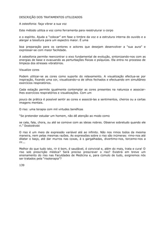 DESCRIÇÃO DOS TRATAMENTOS UTILIZADOS
A osteofonia: faça vibrar a sua voz
Este método utiliza a voz como ferramenta para reestruturar o corpo
e o espírito. Ajuda a “colocar” em fase o timbre da voz e a estrutura interna do ouvido e a
alargar a tessitura para um espectro maior. É uma
boa preparação para os cantores e actores que desejam desenvolver a “sua aura” e
expressar-se com maior facilidade.
A osteofonia permite reencontrar o eixo fundamental de evolução, sintonizando-nos com as
energias de base e evacuando as perturbações físicas e psíquicas. Ela entra no processo de
limpeza dos stresses vibratórios.
Visualize cores
Podem utilizar-se as cores como suporte do relaxamento. A visualização efectua-se por
inspiração, fixando uma cor, visualizando~a de olhos fechados e efectuando em simultâneo
exercícios respiratórios.
Cada estação permite igualmente contemplar as cores presentes na natureza e associar-
lhes exercícios respiratórios e visualizações. Com um
pouco de prática é possível sentir as cores e associá-las a sentimentos, cheiros ou a certas
imagens mentais.
O riso: uma terapia com mil virtudes benéficas
“Se pretender estudar um homem, não dê atenção ao modo como
se cala, fala, chora, ou até se comove com as ideias nobres. Observe sobretudo quando ele
ri.” Dostoiévski
O riso é um meio de expressão variável até ao infinito. Não nos rimos todos da mesma
maneira, nem pelas mesmas razões. As expressões sobre o riso são inúmeras: rimo-nos até
dilatar o baço, até dar murros nas coxas, à s gargalhadas, divertimo-nos, torcemo-nos a
rir...
Melhor do que tudo isto, rir é bom, é saudável, é convivial e, além do mais, trata e cura! O
riso sob prescrição médica? Será preciso prescrever o riso? Existirá em breve um
ensinamento do riso nas Faculdades de Medicina e, para cúmulo de tudo, exigiremos nós
ser tratados pela “risoterapia”?
139
 