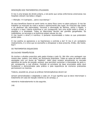 DESCRIÇÃO DOS TRATAMENTOS UTILIZADOS
O riso é uma terapia de direito próprio, a tal ponto que certas enfermeiras americanas nos
hospitais colocam nas batas o slogan:
---Atenção: rir é perigoso... para a sua doença.”
Os seus benefícios fazem-se sentir tanto no plano físico como no plano psíquico. O riso faz
trabalhar os músculos do rosto e atrasa o aparecimento das rugas. Os músculos das costas
e do abdómen são estimulados. Favorece a eliminação de detritos, activa o fígado, o
coração e o baço. Liberta endorfinas e, por conseguinte, tem uma acção sobre o stress, a
angústia e a ansiedade. Todos os deprimidos deviam dar grandes gargalhadas. Os
insatisfeitos, os nervosos e os bulímicos podem abusar do riso.
O riso (quem o diria?) é nutritivo: é portanto recomendado a todos os que pretendem
perder peso.
O riso acalma os agressivos e os hipertensos e controla a dor! O riso é um verdadeiro
medicamento, é o único que se aconselha a ultrapassar a dose prescrita. Então, não hesite.
Ria!!!
OS TRATAMENTOS ESQUECIDOS
OS DUCHES TERAPÊUTICOS
Os duches e afusões prescritos pelo padre Kneipp e pelo Dr. Bilz têm uma vantagem nos
nossos dias: podem, com efeito, ser facilmente praticados. Todas as casas de banho estão
equipadas com um duche de “telefone”. Além disso existem actualmente no mercado
aparelhos de duche de pressão variável, que permitem aumentar a intensidade do jacto e,
por conseguinte, a sua eficácia. Contudo os princípios de base enunciados pelos seus
fundadores e demonstrados pela prática e pela experiência de inúmeros praticantes
permanecem os mesmos.
Todavia, acautele-se, já que as práticas hidroterapêuticas devem ser
sempre personalizadas e adaptadas a cada um. O que significa que se deve interromper o
tratamento em caso de reacção violenta ou de cansaço, e
retomá-lo moderadamente no dia seguinte.
140
 