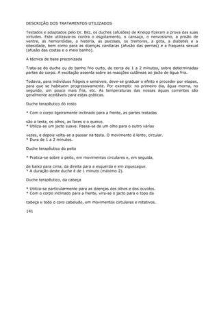 DESCRIÇÃO DOS TRATAMENTOS UTILIZADOS
Testados e adaptados pelo Dr. Bilz, os duches (afusões) de Kneipp fizeram a prova das suas
virtudes. Este utilizava-os contra o esgotamento, o cansaço, o nervosismo, a prisão de
ventre, as hemorróidas, a histeria, as psicoses, os tremores, a gota, a diabetes e a
obesidade, bem como para as doenças cardíacas (afusão das pernas) e a fraqueza sexual
(afusão das costas e o meio banho).
A técnica de base preconizada
Trata-se do duche ou do banho frio curto, de cerca de 1 a 2 minutos, sobre determinadas
partes do corpo. A excitação assenta sobre as reacções cutâneas ao jacto de água fria.
Todavia, para indivíduos frágeis e sensíveis, deve-se graduar o efeito e proceder por etapas,
para que se habituem progressivamente. Por exemplo: no primeiro dia, água morna, no
segundo, um pouco mais fria, etc. As temperaturas das nossas águas correntes são
geralmente aceitáveis para estas práticas.
Duche terapêutico do rosto
* Com o corpo ligeiramente inclinado para a frente, as partes tratadas
são a testa, os olhos, as faces e o queixo.
* Utiliza-se um jacto suave. Passa-se de um olho para o outro várias
vezes, e depois volta-se a passar na testa. O movimento é lento, circular.
* Dura de 1 a 2 minutos.
Duche terapêutico do peito
* Pratica-se sobre o peito, em movimentos circulares e, em seguida,
de baixo para cima, da direita para a esquerda e em ziguezague.
* A duração deste duche é de 1 minuto (máximo 2).
Duche terapêutico, da cabeça
* Utiliza-se particularmente para as doenças dos olhos e dos ouvidos.
* Com o corpo inclinado para a frente, vira-se o jacto para o topo da
cabeça e todo o coro cabeludo, em movimentos circulares e rotativos.
141
 