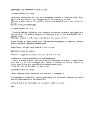 DESCRIÇÃO DOS TRATAMENTOS UTILIZADOS
Duche terapêutico dos braços
*Vivamente aconselhado em caso de constipações rebeldes e corrimento nasal. Estes
duches acalmam também a dor e previnem contra os reumatismos e a gota.
*Começa-se pelas mãos, e sobe-se até às axilas, passando pelo interior e pelo exterior dos
braços.
*Dura 1 minuto, em cada braço.
Duche terapêutico das coxas
*Começa-se pelo pé, subindo ao longo da perna. Em seguida começa-se pelo calcanhar e
sobe-se até aos rins. Volta-se a descer, em movimento lento. Em caso de dificuldade, deve-
se pedir ajuda.
*Quando o jacto se encontra na parte dianteira da perna, pode também
duchar o ventre e o baixo-ventre, o que tem uma influência notável nos intestinos, combate
a prisão de ventre e age favoravelmente nas
dilatações do estômago e nos gases de origem nervosa.
Duche terapêutico dos joelhos
*Molham-se as pernas a partir do pé e até ao joelho. O Dr. Bilz
comenta que, quanto mais extenso for, mais eficaz será.
*Quando se chega ao joelho efectuam-se vários movimentos de rotação. O padre Kneipp
dizia que era um meio excelente para facilitar o trabalho de parto e estancar as
hemorragias. Repete-se a operação várias vezes em cada perna.
* A duração é de 1 a 2 minutos, em cada perna.
Duche terapêutico das costas
- Parte da planta do pé e sobe até à base do crânio. O importante é
a regularidade do movimento. Sobe-se ao longo de uma perna até à nádega, continua-se
subindo pela borda externa das costas até ao
ombro. O jacto é depois dirigido para a omoplata e volta-se a descer
142
 