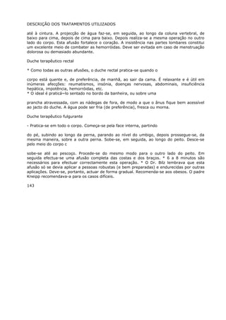 DESCRIÇÃO DOS TRATAMENTOS UTILIZADOS
até à cintura. A projecção de água faz-se, em seguida, ao longo da coluna vertebral, de
baixo para cima, depois de cima para baixo. Depois realiza-se a mesma operação no outro
lado do corpo. Esta afusão fortalece o coração. A insistência nas partes lombares constitui
um excelente meio de combater as hemorróidas. Deve ser evitada em caso de menstruação
dolorosa ou demasiado abundante.
Duche terapêutico rectal
* Como todas as outras afusões, o duche rectal pratica-se quando o
corpo está quente e, de preferência, de manhã, ao sair da cama. É relaxante e é útil em
inúmeras afecções: reumatismos, insónia, doenças nervosas, abdominais, insuficiência
hepática, impotência, hemorróidas, etc.
* O ideal é praticá~lo sentado no bordo da banheira, ou sobre uma
prancha atravessada, com as nádegas de fora, de modo a que o ânus fique bem acessível
ao jacto do duche. A água pode ser fria (de preferência), fresca ou morna.
Duche terapêutico fulgurante
- Pratica-se em todo o corpo. Começa-se pela face interna, partindo
do pé, subindo ao longo da perna, parando ao nível do umbigo, depois prossegue-se, da
mesma maneira, sobre a outra perna. Sobe-se, em seguida, ao longo do peito. Desce-se
pelo meio do corpo c
sobe-se até ao pescoço. Procede-se do mesmo modo para o outro lado do peito. Em
seguida efectua-se uma afusão completa das costas e dos braços. * 6 a 8 minutos são
necessários para efectuar correctamente esta operação. * O Dr. Bilz lembrava que esta
afusão só se devia aplicar a pessoas robustas (e bem preparadas) e endurecidas por outras
aplicações. Deve-se, portanto, actuar de forma gradual. Recomenda-se aos obesos. O padre
Kneipp recomendava-a para os casos difíceis.
143
 