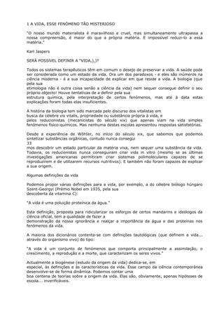 1 A VIDA, ESSE FENÓMENO TÃO MISTERIOSO
“O nosso mundo materialista é maravilhoso e cruel, mas simultaneamente ultrapassa a
nossa compreensão, é maior do que a própria matéria. E impossível reduzi-lo a essa
matéria.”
Karl Jaspers
SERÁ POSSíVEL DEFINIR A “VIDA,),)?
Todos os sistemas terapêuticos têm em comum o desejo de preservar a vida. A saúde pode
ser considerada como um estado da vida. Ora um dos paradoxos - e eles são inúmeros na
ciência moderna - é a sua incapacidade de explicar em que reside a vida. A biologia (que
pela sua
etimologia não é outra coisa senão a ciência da vida) nem sequer consegue definir o seu
próprio objecto! Houve tentativas de a definir pela sua
estrutura química, pela interpretação de certos fenómenos, mas até à data estas
explicações foram todas elas insuficientes.
A história da biologia tem sido marcada pelo discurso dos vitalistas em
busca da célebre vis vitalis, propriedade ou substância própria à vida, e
pelos reducionistas (mecanicistas do século xix) que apenas viam na vida simples
fenómenos físico-químicos. Mas nenhuma destas escolas apresentou respostas satisfatórias.
Desde a experiência de WõhIer, no início do século xix, que sabemos que podemos
sintetizar substâncias orgânicas, contudo nunca consegui
33
mos descobrir um estado particular da matéria viva, nem sequer uma substância da vida.
Todavia, os reducionistas nunca conseguiram criar vida in vitro (mesmo se as últimas
investigações americanas permitiram criar sistemas polimoleculares capazes de se
reproduzirem e de utilizarem recursos nutritivos). E também não foram capazes de explicar
a sua origem.
Algumas definições da vida
Podemos propor várias definições para a vida, por exemplo, a do célebre biólogo húngaro
Szent-Georgyi (Prémio Nobel em 1935, pela sua
descoberta da vitamina C):
“A vida é uma poluição proteínica da água.”
Esta definição, proposta para ridicularizar os esforços de certos mandarins e ideólogos da
ciência oficial, tem a qualidade de fazer a
demonstração da nossa ignorância e realçar a importância da água e das proteínas nos
fenómenos da vida.
A maioria dos dicionários contenta-se com definições tautológicas (que definem a vida...
através do organismo vivo) do tipo:
“A vida é um conjunto de fenómenos que comporta principalmente a assimilação, o
crescimento, a reprodução e a morte, que caracterizam os seres vivos.”
Actualmente a biogénese (estudo da origem da vida) dedica-se, em
especial, às definições e às características da vida. Esse campo da ciência contemporânea
desenvolve-se de forma dinâmica. Podemos contar uma
boa centena de teorias sobre a origem da vida. Elas são, obviamente, apenas hipóteses de
escola... inverificáveis.
 