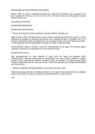 DESCRIÇÃO DOS TRATAMENTOS UTILIZADOS
NOTA: todos os duches terapêuticos podem ser seguidos de fricções, com a ajuda de um
pano grosso em linho ou de uma luva de crina. Por outro lado, as deslocações do jacto
devem sempre ser
executadas lentamente.
OS BANHOS MEDICINAIS
O banho dos pés derivativo
* Faz-se com água fria. Mas as pessoas sensíveis podem começar com
água morna (1 8'C). Durante todo o banho, devem esfregar-se os pés um contra o outro.
Esfregam-se também as barrigas das pernas com a planta dos pés. A duração é de 3 a 5
minutos. Este banho deve ser seguido de uma vigorosa fricção, até os pés ficarem quentes.
* Uma segunda maneira de proceder consiste em meter os pés em água
morna durante alguns minutos e terminar mergulhando-os em água fria durante alguns
instantes. Termina-se a operação com uma vigorosa fricção.
Os banhos de assento
São provavelmente os mais célebres e mais úteis em casos de digestão difícil,
afrontamentos, doenças abdominais e hemorróidas. Os seus efeitos salutares surgem,
muitas vezes, rapidamente. Existem diversas formas de proceder: as descritas pelo padre
Kneipp e retomadas pelo Dr. Bilz, bem como o banho de assento com fricções recomendado
por Louis Kuhne.
- Utilize um alguidar grande de plástico, mais prático do que o bidé
tradicional porque permite um melhor contacto com a água. Para certos banhos as nádegas
devem ficar dentro de água, e também as partes genitais e o baixo-ventre.
144
 