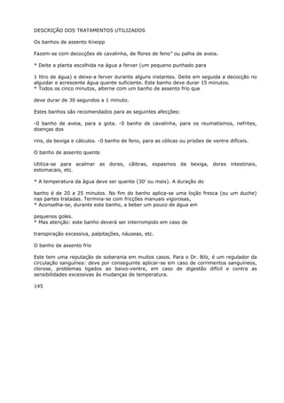 DESCRIÇÃO DOS TRATAMENTOS UTILIZADOS
Os banhos de assento Kneipp
Fazem-se com decocções de cavalinha, de flores de feno” ou palha de aveia.
* Deite a planta escolhida na água a ferver (um pequeno punhado para
1 litro de água) e deixe-a ferver durante alguns instantes. Deite em seguida a decocção no
alguidar e acrescente água quente suficiente. Este banho deve durar 15 minutos.
* Todos os cinco minutos, alterne com um banho de assento frio que
deve durar de 30 segundos a 1 minuto.
Estes banhos são recomendados para as seguintes afecções:
-0 banho de aveia, para a gota. -0 banho de cavalinha, para os reumatismos, nefrites,
doenças dos
rins, da bexiga e cálculos. -0 banho de feno, para as cólicas ou prisões de ventre difíceis.
O banho de assento quente
Utiliza-se para acalmar as dores, cãibras, espasmos da bexiga, dores intestinais,
estomacais, etc.
* A temperatura da água deve ser quente (30’ ou mais). A duração do
banho é de 20 a 25 minutos. No fim do banho aplica-se uma loção fresca (ou um duche)
nas partes tratadas. Termina-se com fricções manuais vigorosas,
* Aconselha-se, durante este banho, a beber um pouco de água em
pequenos goles.
* Mas atenção: este banho deverá ser interrompido em caso de
transpiração excessiva, palpitações, náuseas, etc.
O banho de assento frio
Este tem uma reputação de soberania em muitos casos. Para o Dr. Bilz, é um regulador da
circulação sanguínea: deve por conseguinte aplicar-se em caso de corrimentos sanguíneos,
clorose, problemas ligados ao baixo-ventre, em caso de digestão difícil e contra as
sensibilidades excessivas às mudanças de temperatura.
145
 