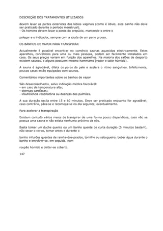 DESCRIÇÃO DOS TRATAMENTOS UTILIZADOS
devem lavar as partes exteriores dos lábios vaginais (como é óbvio, este banho não deve
ser praticado durante o período menstrual).
- Os homens devem lavar a ponta do prepúcio, mantendo-o entre o
polegar e o indicador, sempre com a ajuda de um pano grosso.
OS BANHOS DE VAPOR PARA TRANSPIRAR
Actualmente é possível encontrar no comércio saunas aquecidas electricamente. Estes
aparelhos, concebidos para uma ou mais pessoas, podem ser facilmente instalados em
casa. Os seus preços variam em função dos aparelhos. Na maioria dos salões de desporto
existem saunas, e alguns possuem mesmo hammams (vapor e calor húmido).
A sauna é agradável, dilata os poros da pele e acelera o ritmo sanguíneo. Infelizmente,
poucas casas estão equipadas com saunas.
Comentários importantes sobre os banhos de vapor
São desaconselhados, salvo indicação médica favorável:
- em caso de temperatura alta;
- doenças cardíacas;
- insuficiência respiratória ou doenças dos pulmões.
A sua duração oscila entre 15 e 60 minutos. Deve ser praticado enquanto for agradável;
caso contrário, pára-se e recomeça-se no dia seguinte, eventualmente.
Para acelerar a transpiração
Existem contudo vários meios de transpirar de uma forma pouco dispendiosa, caso não se
possua uma sauna e não exista nenhuma próximo de nós.
Basta tomar um duche quente ou um banho quente de curta duração (5 minutos bastam),
não secar o corpo, tomar antes e durante o
banho infusões quentes de rainha-dos-prados, tomilho ou sabugueiro, beber água durante o
banho e envolver-se, em seguida, num
roupão húmido e deitar-se coberto.
147
 