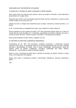 DESCRIÇÃO DOS TRATAMENTOS UTILIZADOS
A CAMISA DE 4 (FLORES DE FENO” (SEGUNDO O PADRE KNEIPP)
Esta camisa deve ser feita em pano grosso e deve ser ampla e comprida. Como alternativa
pode utilizar um roupão velho.
Mergulhe esta camisa numa decocção quente de flores de feno. Esprema-a e vista-a contra
a pele. Proteja a sua cama com um
pedaço de nylon e coloque dois cobertores para se tapar. Conserve a camisa durante 1 a 2
horas.
N. B.: A camisa deve ser agradável de vestir, caso contrário é melhor despi-Ia.
Para as pessoas em bom estado de saúde, o Dr. Bilz recomenda aplicar todos os 15 dias um
camisa fria de curta duração (4 a 5 minutos), procedendo da mesma maneira que para a
camisa de flores de feno”. Apenas mudam a duração e a temperatura do líquido.
Esta camisa fortalece o baixo-ventre, o fígado e os rins.
O CINTURÃO DE NEPTUNO (COMPRESSA ABDOMINAL)
Comentários do Dr. Bilz: “Se existissem remédios universais, a compressa corporal
mereceria este nome. A compressa nocturna é extraordinariamente útil nas mais variadas
doenças e perturbações da saúde. Para a tosse, constipação, afrontamentos, dores de
cabeça, dores de dentes, inapetência, vertigens, inflamação dos olhos, difteria,
pneumonia... numa palavra, todas as doenças agudas.
Deve-se usar a compressa durante todo o período da doença, de alguns minutos a várias
horas, com pequenas interrupções.
Quase tudo cede à compressa corporal: hemorróidas, flatulência, doenças estomacais,
gases...
148
 