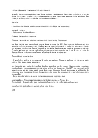 DESCRIÇÃO DOS TRATAMENTOS UTILIZADOS
A acção das compressas corporais é maravilhosa nas doenças da mulher. Inúmeras doenças
deste tipo foram curadas com compressas no corpo e banhos de assento. Para a insónia das
crianças a compressa corporal é um remédio soberano.”
Material
- Um cinto de flanela suficientemente comprido e largo para dar duas
voltas à cintura.
- Dois panos de algodão cru.
Proceda da seguinte maneira:
Coloque na cama um plástico e um ou dois cobertores. Pegue num
ou dois panos que mergulhará numa água a cerca de 20’. Esprema-os. Coloque-os, em
seguida, sobre o seu corpo, ao nível do ventre e do baixo-ventre, incluindo as costas. Pegue
em seguida no cinto de flanela e enrole-o em volta da cintura, de modo a segurar os panos.
É preferível que os panos molhados ultrapassem ligeiramente, de 1 ou 2 cm, o cinto de
flanela. Fixe o cinto com agrafos ou alfinetes-de-ama, e cubra-se.
Comentários importantes
- É preferível aplicar a compressa à noite, ao deitar. -Nunca a aplique no corpo se este
estiver frio. Neste caso, aqueça-o
previamente por meio de fricções, banhos quentes ou de vapor. -Nas pessoas robustas,
habituadas às compressas corporais, pode utilizar-se água mais fria (15’) ou mesmo fria. O
aquecimento dá-se neste caso mais depressa. Johanna Brandt preconiza a utilização de
cubos de gelo colocados dentro dos panos; este modo de proceder deve ser efectuado com
precaução.
- Deve-se estar atento a que a compressa aqueça o corpo e que
a sensação de frio desapareça rapidamente (em geral, ao fim de 1 a
2 minutos). -Se pretender agir mais especificamente no estÔmago, coloque um
pano húmido dobrado em quatro sobre este órgão.
149
 