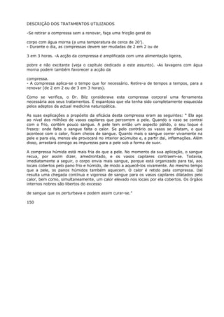 DESCRIÇÃO DOS TRATAMENTOS UTILIZADOS
-Se retirar a compressa sem a renovar, faça uma fricção geral do
corpo com água morna (a uma temperatura de cerca de 20’).
- Durante o dia, as compressas devem ser mudadas de 2 em 2 ou de
3 em 3 horas. -A acção da compressa é amplificada com uma alimentação ligeira,
pobre e não excitante (veja o capítulo dedicado a este assunto). -As lavagens com água
morna podem também favorecer a acção da
compressa.
- A compressa aplica-se o tempo que for necessário. Retire-a de tempos a tempos, para a
renovar (de 2 em 2 ou de 3 em 3 horas).
Como se verifica, o Dr. Bilz considerava esta compressa corporal uma ferramenta
necessária aos seus tratamentos. É espantoso que ela tenha sido completamente esquecida
pelos adeptos da actual medicina naturopática.
As suas explicações a propósito da eficácia desta compressa eram as seguintes: “ Ela age
ao nível dos milhões de vasos capilares que percorrem a pele. Quando o vaso se contrai
com o frio, contém pouco sangue. A pele tem então um aspecto pálido, o seu toque é
fresco: onde falta o sangue falta o calor. Se pelo contrário os vasos se dilatam, o que
acontece com o calor, ficam cheios de sangue. Quanto mais o sangue correr vivamente na
pele e para ela, menos ele provocará no interior acúmulos e, a partir daí, inflamações. Além
disso, arrastará consigo as impurezas para a pele sob a forma de suor.
A compressa húmida está mais fria do que a pele. No momento da sua aplicação, o sangue
recua, por assim dizer, amedrontado, e os vasos capilares contraem-se. Todavia,
imediatamente a seguir, o corpo envia mais sangue, porque está organizado para tal, aos
locais cobertos pelo pano frio e húmido, de modo a aquecê-los vivamente. Ao mesmo tempo
que a pele, os panos húmidos também aquecem. O calor é retido pela compressa. Daí
resulta uma chegada contínua e vigorosa de sangue para os vasos capilares dilatados pelo
calor, bem como, simultaneamente, um calor elevado nos locais por ela cobertos. Os órgãos
internos nobres são libertos do excesso
de sangue que os perturbava e podem assim curar-se.”
150
 