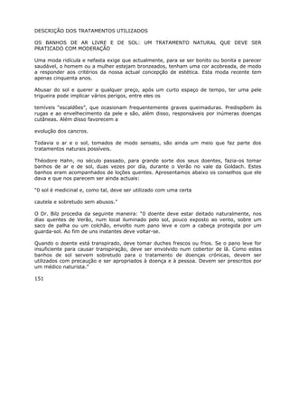 DESCRIÇÃO DOS TRATAMENTOS UTILIZADOS
OS BANHOS DE AR LIVRE E DE SOL: UM TRATAMENTO NATURAL QUE DEVE SER
PRATICADO COM MODERAÇÃO
Uma moda ridícula e nefasta exige que actualmente, para se ser bonito ou bonita e parecer
saudável, o homem ou a mulher estejam bronzeados, tenham uma cor acobreada, de modo
a responder aos critérios da nossa actual concepção de estética. Esta moda recente tem
apenas cinquenta anos.
Abusar do sol e querer a qualquer preço, após um curto espaço de tempo, ter uma pele
trigueira pode implicar vários perigos, entre eles os
temíveis “escaldões”, que ocasionam frequentemente graves queimaduras. Predispõem às
rugas e ao envelhecimento da pele e são, além disso, responsáveis por inúmeras doenças
cutâneas. Além disso favorecem a
evolução dos cancros.
Todavia o ar e o sol, tomados de modo sensato, são ainda um meio que faz parte dos
tratamentos naturais possíveis.
Théodore Hahn, no século passado, para grande sorte dos seus doentes, fazia-os tomar
banhos de ar e de sol, duas vezes por dia, durante o Verão no vale da Goldach. Estes
banhos eram acompanhados de loções quentes. Apresentamos abaixo os conselhos que ele
dava e que nos parecem ser ainda actuais:
“0 sol é medicinal e, como tal, deve ser utilizado com uma certa
cautela e sobretudo sem abusos.”
O Dr. Bilz procedia da seguinte maneira: “0 doente deve estar deitado naturalmente, nos
dias quentes de Verão, num local iluminado pelo sol, pouco exposto ao vento, sobre um
saco de palha ou um colchão, envolto num pano leve e com a cabeça protegida por um
guarda-sol. Ao fim de uns instantes deve voltar-se.
Quando o doente está transpirado, deve tomar duches frescos ou frios. Se o pano leve for
insuficiente para causar transpiração, deve ser envolvido num cobertor de lã. Como estes
banhos de sol servem sobretudo para o tratamento de doenças crónicas, devem ser
utilizados com precaução e ser apropriados à doença e à pessoa. Devem ser prescritos por
um médico naturista.”
151
 