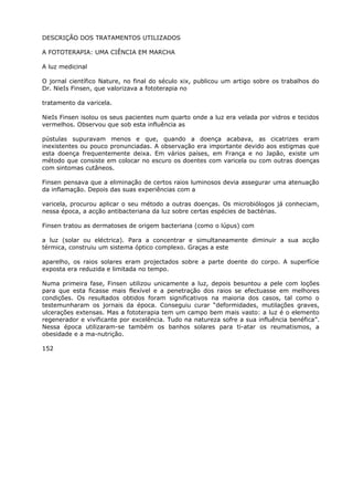 DESCRIÇÃO DOS TRATAMENTOS UTILIZADOS
A FOTOTERAPIA: UMA CIÊNCIA EM MARCHA
A luz medicinal
O jornal científico Nature, no final do século xix, publicou um artigo sobre os trabalhos do
Dr. NieIs Finsen, que valorizava a fototerapia no
tratamento da varicela.
NieIs Finsen isolou os seus pacientes num quarto onde a luz era velada por vidros e tecidos
vermelhos. Observou que sob esta influência as
pústulas supuravam menos e que, quando a doença acabava, as cicatrizes eram
inexistentes ou pouco pronunciadas. A observação era importante devido aos estigmas que
esta doença frequentemente deixa. Em vários países, em França e no Japão, existe um
método que consiste em colocar no escuro os doentes com varicela ou com outras doenças
com sintomas cutâneos.
Finsen pensava que a eliminação de certos raios luminosos devia assegurar uma atenuação
da inflamação. Depois das suas experiências com a
varicela, procurou aplicar o seu método a outras doenças. Os microbiólogos já conheciam,
nessa época, a acção antibacteriana da luz sobre certas espécies de bactérias.
Finsen tratou as dermatoses de origem bacteriana (como o lúpus) com
a luz (solar ou eléctrica). Para a concentrar e simultaneamente diminuir a sua acção
térmica, construiu um sistema óptico complexo. Graças a este
aparelho, os raios solares eram projectados sobre a parte doente do corpo. A superfície
exposta era reduzida e limitada no tempo.
Numa primeira fase, Finsen utilizou unicamente a luz, depois besuntou a pele com loções
para que esta ficasse mais flexível e a penetração dos raios se efectuasse em melhores
condições. Os resultados obtidos foram significativos na maioria dos casos, tal como o
testemunharam os jornais da época. Conseguiu curar “deformidades, mutilações graves,
ulcerações extensas. Mas a fototerapia tem um campo bem mais vasto: a luz é o elemento
regenerador e vivificante por excelência. Tudo na natureza sofre a sua influência benéfica”.
Nessa época utilizaram-se também os banhos solares para ti-atar os reumatismos, a
obesidade e a ma-nutrição.
152
 