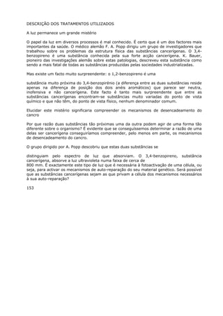 DESCRIÇÃO DOS TRATAMENTOS UTILIZADOS
A luz permanece um grande mistério
O papel da luz em diversos processos é mal conhecido. É certo que é um dos factores mais
importantes da saúde. O médico alemão F. A. Popp dirigiu um grupo de investigadores que
trabalhou sobre os problemas da estrutura física das substâncias cancerígenas. O 3,4-
benzopireno é uma substância conhecida pela sua forte acção cancerígena. K. Bauer,
pioneiro das investigações alemãs sobre estas patologias, descreveu esta substância como
sendo a mais fatal de todas as substâncias produzidas pelas sociedades industrializadas.
Mas existe um facto muito surpreendente: o 1,2-benzopireno é uma
substância muito próxima do 3,4-benzopirénio (a diferença entre as duas substâncias reside
apenas na diferença de posição dos dois anéis aromáticos) que parece ser neutra,
inofensiva e não cancerígena. Este facto é tanto mais surpreendente que entre as
substâncias cancerígenas encontram-se substâncias muito variadas do ponto de vista
químico e que não têm, do ponto de vista físico, nenhum denominador comum.
Elucidar este mistério significaria compreender os mecanismos de desencadeamento do
cancro
Por que razão duas substâncias tão próximas uma da outra podem agir de uma forma tão
diferente sobre o organismo? É evidente que se conseguíssemos determinar a razão de uma
delas ser cancerígena conseguiríamos compreender, pelo menos em parte, os mecanismos
de desencadeamento do cancro.
O grupo dirigido por A. Popp descobriu que estas duas substâncias se
distinguiam pelo espectro de luz que absorviam. O 3,4-benzopireno, substância
cancerígena, absorve a luz ultravioleta numa faixa de cerca de
800 mm. É exactamente este tipo de luz que é necessária à fotoactivação de uma célula, ou
seja, para activar os mecanismos de auto-reparação do seu material genético. Será possível
que as substâncias cancerígenas sejam as que privam a célula dos mecanismos necessários
à sua auto-reparação?
153
 
