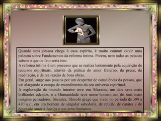 Quando uma pessoa chega à casa espírita, é muito comum ouvir uma
palestra sobre Fundamentos da reforma íntima. Porém, nem todas as pessoas
sabem o que de fato seria isso.
A reforma íntima é um processo que se realiza lentamente pela aquisição de
recursos espirituais, através da prática do amor fraterno, da prece, da
meditação, e da realização de boas obras.
Em geral, surge aos poucos por um despertar de consciência da pessoa, que
vai alargando o campo de entendimento do seu universo espiritual.
A exploração do mundo interior teve em Sócrates, um dos seus mais
brilhantes adeptos; e a Humanidade teve nesse homem um de seus mais
insignes pensadores. Sócrates, filósofo grego que viveu no período de 399 a
470 a.c., era um homem de singular sabedoria, de retidão de caráter e de
devotado amor à Justiça e aos seres humanos.
 