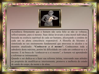 Acreditava firmemente que o homem não seria feliz se não se voltasse,
reflexivamente, para si mesmo. Suas ideias levavam a uma moral individual,
baseada na essência espiritual de cada ser humano, alicerçando a conduta de
cada um na plena consciência responsável. A filosofia de Sócrates é
sintetizada no seu ensinamento fundamental que atravessa os séculos e se
mantém atualizado: “Conhece-te a ti mesmo”. Conhecemos toda a
sabedoria desta máxima, porém há dificuldade em cada um conhecer-se a si
mesmo. E na busca do “conhecer-se a si mesmo”, o homem vai aprendendo
a reformar-se intimamente.
Quando o ser dedica-se a fazer sua reforma íntima, renovando suas atitudes
no propósito de modificar-se interiormente, promove a melhoria do estado
de saúde do corpo, da mente e da alma.
 