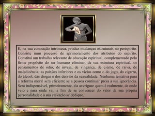 E, na sua conotação intrínseca, produz mudanças estruturais no perispírito.
Consiste num processo de aprimoramento dos atributos do espírito.
Constitui um trabalho relevante de educação espiritual, complementado pelo
firme propósito do ser humano eliminar, de sua estrutura espiritual, os
pensamentos de ódio, de inveja, de vingança, de ciúme, de raiva, de
maledicência; as paixões inferiores e os vícios como o do jogo, do cigarro,
do álcool, das drogas e dos desvios da sexualidade. Nenhuma tentativa para
a reforma moral será eficiente se a pessoa continuar presa à sua ignorância.
Será indispensável, primeiramente, ela averiguar quem é realmente, de onde
veio e para onde vai, a fim de se convencer do valor da sua própria
personalidade e à sua elevação se dedique.
 