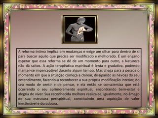 A reforma íntima implica em mudanças e exige um olhar para dentro de si
para buscar aquilo que precisa ser modificado e melhorado. É um engano
esperar que essa reforma se dê de um momento para outro, a Natureza
não dá saltos. A ação terapêutica espiritual é lenta e gradativa, podendo
manter-se imperceptível durante algum tempo. Mas chega para a pessoa o
momento em que a situação começa a clarear, dissipando as névoas do seu
entendimento, fazendo-a reconhecer a sua própria modificação interior, do
seu modo de sentir e de pensar, e ela então se conscientiza que está
ocorrendo o seu aprimoramento espiritual, encontrando bem-estar e
alegria de viver. Sua reconhecida melhora realiza-se, igualmente, no âmago
de sua estrutura perispiritual, constituindo uma aquisição de valor
inestimável e duradoura.
 
