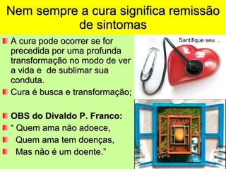 Nem sempre a cura significa remissão de sintomas A cura pode ocorrer se for precedida por uma profunda transformação no modo de ver a vida e  de sublimar sua conduta. Cura é busca e transformação; OBS do Divaldo P. Franco: “  Quem ama não adoece, Quem ama tem doenças, Mas não é um doente.” Santifique seu… 