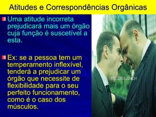 Atitudes e Correspondências Orgânicas Uma atitude incorreta prejudicará mais um órgão cuja função é suscetível a esta. Ex: se a pessoa tem um temperamento inflexível, tenderá a prejudicar um órgão que necessite de flexibilidade para o seu perfeito funcionamento, como é o caso dos músculos. 