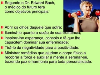 Segundo o Dr. Edward Bach,  o o médico do futuro terá  como objetivos principais: Abrir os olhos daquele que sofre; Iluminá-lo quanto a razão de sua existência; inspirar-lhe esperança, consolo e fé que lhe capacitem dominar sua enfermidade; Tirá-lo da negatividade para a positividade. Ministrar remédios que ajudem o corpo físico a recobrar a força e auxiliar a mente a serenar-se, trazendo paz e harmonia para toda personalidade. 