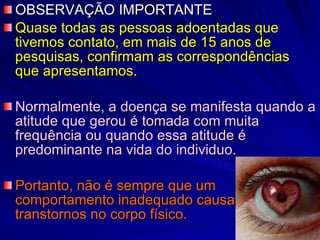 OBSERVAÇÃO IMPORTANTE Quase todas as pessoas adoentadas que tivemos contato, em mais de 15 anos de pesquisas, confirmam as correspondências que apresentamos. Normalmente, a doença se manifesta quando a atitude que gerou é tomada com muita frequência ou quando essa atitude é predominante na vida do individuo. Portanto, não é sempre que um comportamento inadequado causa  transtornos no corpo físico. 