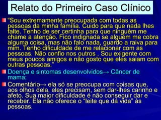 Relato do Primeiro Caso Clínico “ Sou extremamente preocupada com todas as pessoas da minha família. Cuido para que nada lhes falte. Tenho de ser certinha para que ninguém me chame a atenção. Fico indignada se alguém me cobra alguma coisa, mas não falo nada, guardo a raiva para mim. Tenho dificuldade de me relacionar com as pessoas. Não confio nos outros . Sou exigente com meus poucos amigos e não gosto que eles saiam com outras pessoas.” Doença e sintomas desenvolvidos -> Câncer de mama; Comentário-> ela só se preocupa com coisas que, aos olhos dela, eles precisam, sem dar-lhes carinho e afeto. Sua maior dificuldade é não conseguir dar e receber. Ela não oferece o “leite que dá vida” às pessoas. 