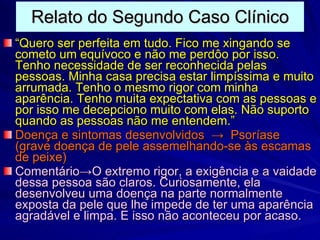 Relato do Segundo Caso Clínico “ Quero ser perfeita em tudo. Fico me xingando se cometo um equívoco e não me perdôo por isso. Tenho necessidade de ser reconhecida pelas pessoas. Minha casa precisa estar limpíssima e muito arrumada. Tenho o mesmo rigor com minha aparência. Tenho muita expectativa com as pessoas e por isso me decepciono muito com elas. Não suporto quando as pessoas não me entendem.” Doença e sintomas desenvolvidos  ->  Psoríase (grave doença de pele assemelhando-se às escamas de peixe) Comentário->O extremo rigor, a exigência e a vaidade dessa pessoa são claros. Curiosamente, ela desenvolveu uma doença na parte normalmente exposta da pele que lhe impede de ter uma aparência agradável e limpa. E isso não aconteceu por acaso. 