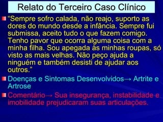 Relato do Terceiro Caso Clínico “ Sempre sofro calada, não reajo, suporto as dores do mundo desde a infância. Sempre fui submissa, aceito tudo o que fazem comigo. Tenho pavor que ocorra alguma coisa com a minha filha. Sou apegada às minhas roupas, só visto as mais velhas. Não peço ajuda a ninguém e também desisti de ajudar aos outros.” Doenças e Sintomas Desenvolvidos -> Artrite e Artrose Comentário-> Sua insegurança, instabilidade e imobilidade prejudicaram suas articulações. 