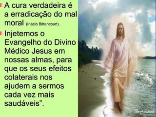 A cura verdadeira é a erradicação do mal moral  (Inácio Bittencourt). Injetemos o Evangelho do Divino Médico Jesus em nossas almas, para que os seus efeitos colaterais nos ajudem a sermos cada vez mais saudáveis”. 