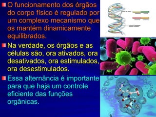 O funcionamento dos órgãos do corpo físico é regulado por um complexo mecanismo que os mantém dinamicamente equilibrados. Na verdade, os órgãos e as células são, ora ativados, ora desativados, ora estimulados, ora desestimulados. Essa alternância é importante para que haja um controle eficiente das funções orgânicas. 