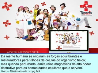 Da mente humana se originam as forças equilibrantes e  restauradoras para trilhões de células do organismo físico;  mas quando perturbada, emite raios magnéticos de alto poder destrutivo para as comunidades celulares que a servem. Livro  ->  Missionários da Luz pg.249 