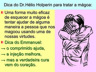Dica do Dr.Hélio Holperin para tratar a mágoa: Uma forma muito eficaz de esquecer a mágoa é tentar ajudar de alguma maneira a pessoa que nos magoou usando uma de nossas virtudes. Dica do Emmanuel: ->  o comprimido ajuda, ->  a injeção melhora, ->  mas a verdadeira cura vem do coração. 