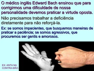O médico inglês Edward Bach ensinou que para corrigirmos uma dificuldade de nossa personalidade devemos praticar a virtude oposta. Não precisamos trabalhar a deficiência diretamente para não reforçá-la. Ex: se somos impacientes, que busquemos maneiras de praticar a paciência; se somos agressivos, que procuremos ser gentis e amorosos. EX: ANTA NA  CONTRA-MÃO. 
